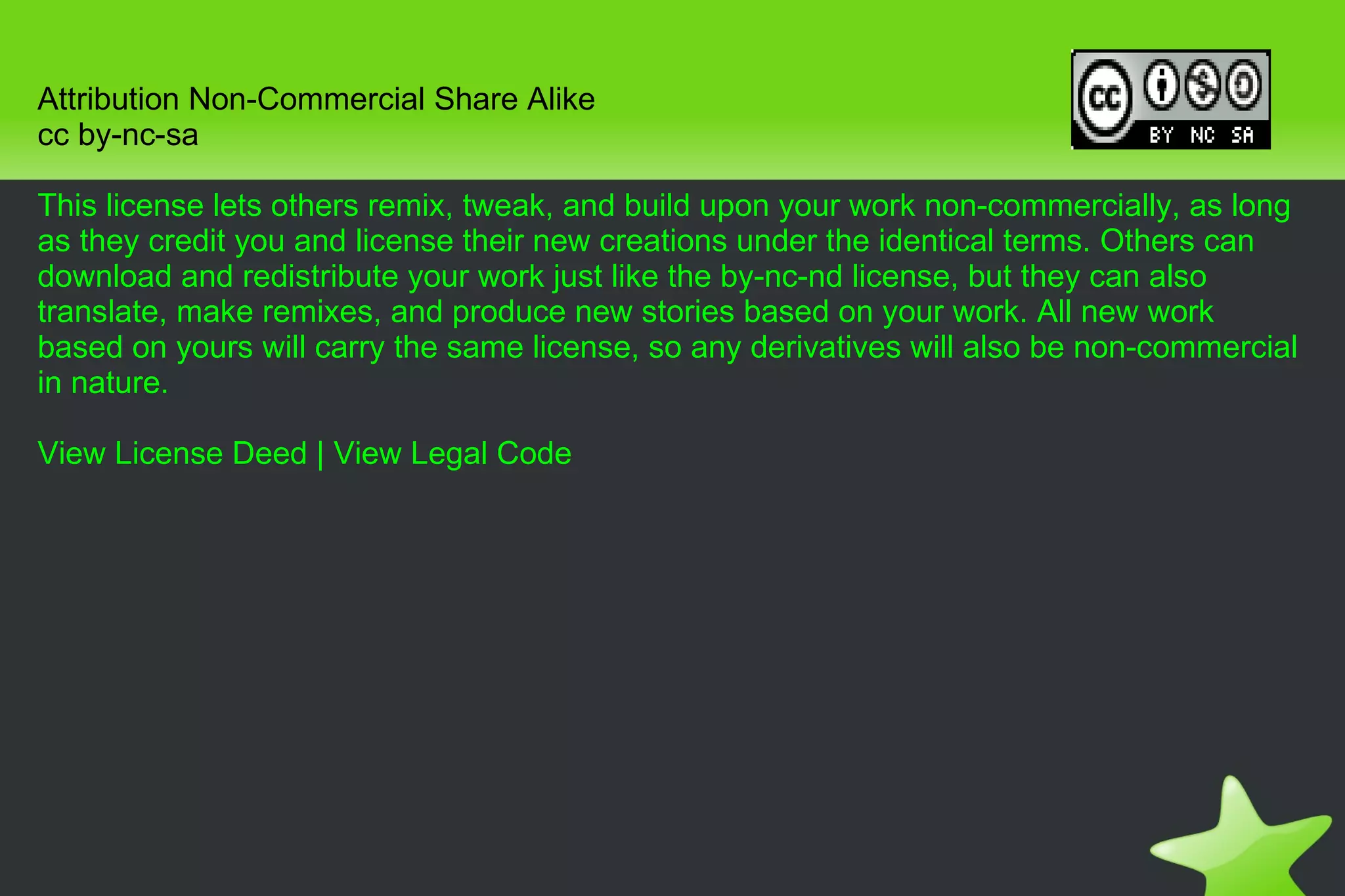 Attribution Non-Commercial Share Alike cc by-nc-sa This license lets others remix, tweak, and build upon your work non-commercially, as long as they credit you and license their new creations under the identical terms. Others can download and redistribute your work just like the by-nc-nd license, but they can also translate, make remixes, and produce new stories based on your work. All new work based on yours will carry the same license, so any derivatives will also be non-commercial in nature. View License Deed  |  View Legal Code 