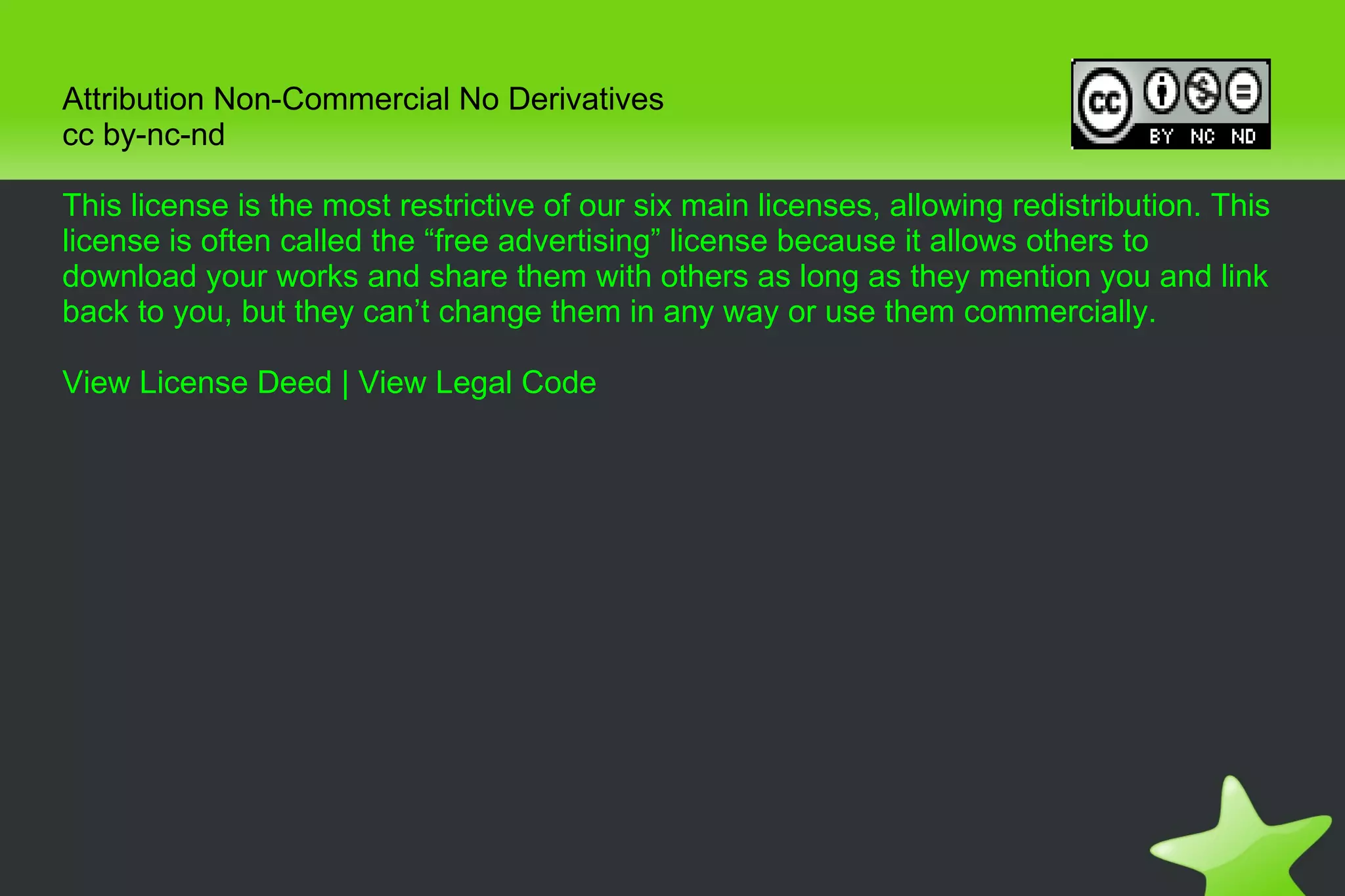 Attribution Non-Commercial No Derivatives cc by-nc-nd This license is the most restrictive of our six main licenses, allowing redistribution. This license is often called the “free advertising” license because it allows others to download your works and share them with others as long as they mention you and link back to you, but they can’t change them in any way or use them commercially. View License Deed  |  View Legal Code 