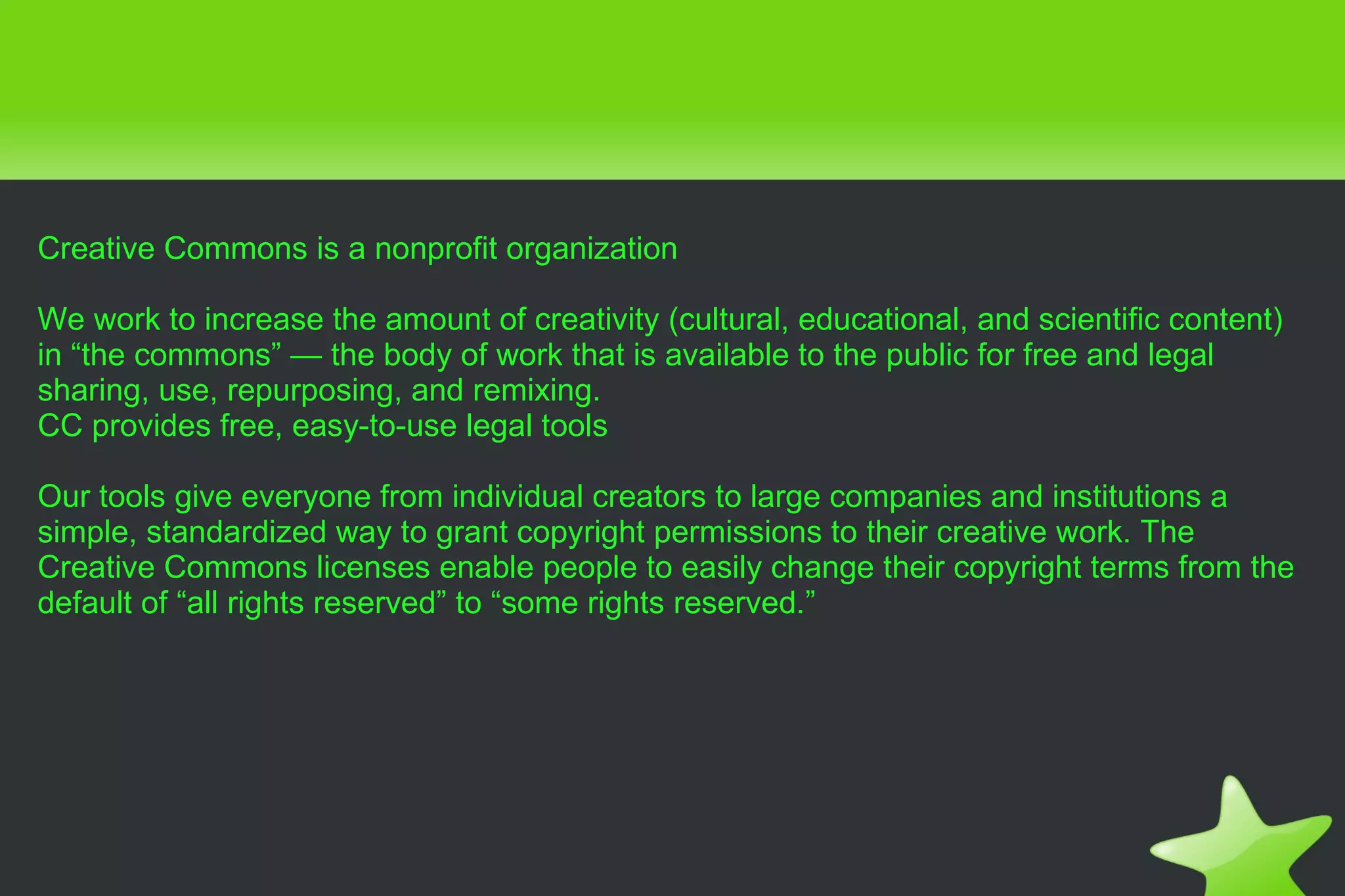 Creative Commons is a nonprofit organization We work to increase the amount of creativity (cultural, educational, and scientific content) in “the commons” — the body of work that is available to the public for free and legal sharing, use, repurposing, and remixing. CC provides free, easy-to-use legal tools Our tools give everyone from individual creators to large companies and institutions a simple, standardized way to grant copyright permissions to their creative work. The Creative Commons licenses enable people to easily change their copyright terms from the default of “all rights reserved” to “some rights reserved.” 