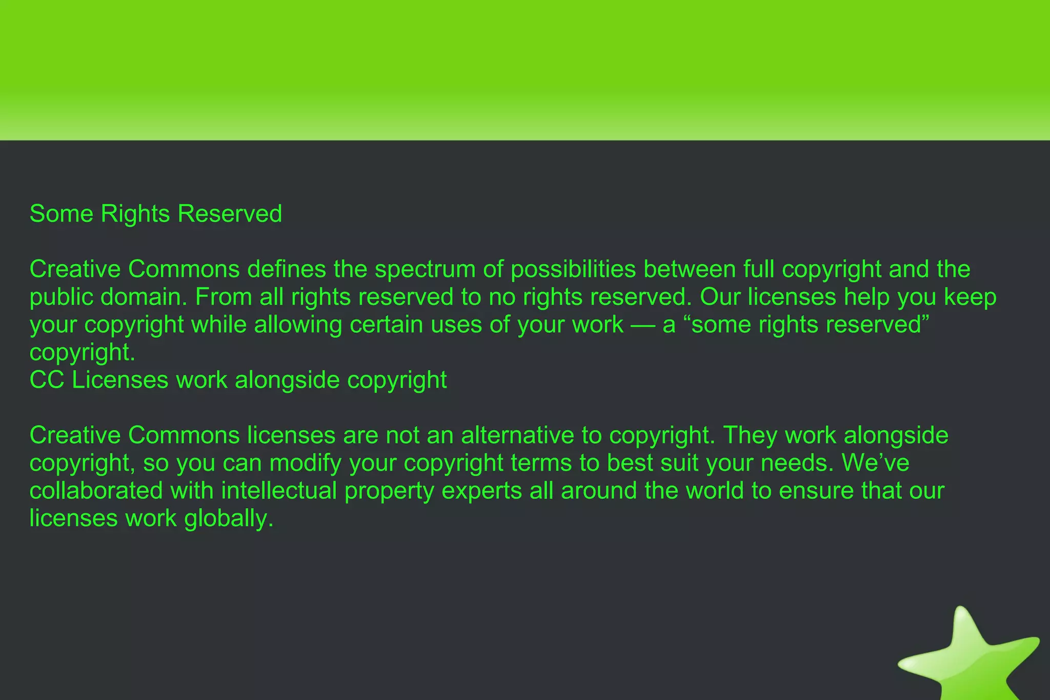 Some Rights Reserved Creative Commons defines the spectrum of possibilities between full copyright and the public domain. From all rights reserved to no rights reserved. Our licenses help you keep your copyright while allowing certain uses of your work — a “some rights reserved” copyright. CC Licenses work alongside copyright Creative Commons licenses are not an alternative to copyright. They work alongside copyright, so you can modify your copyright terms to best suit your needs. We’ve collaborated with intellectual property experts all around the world to ensure that our licenses work globally. 