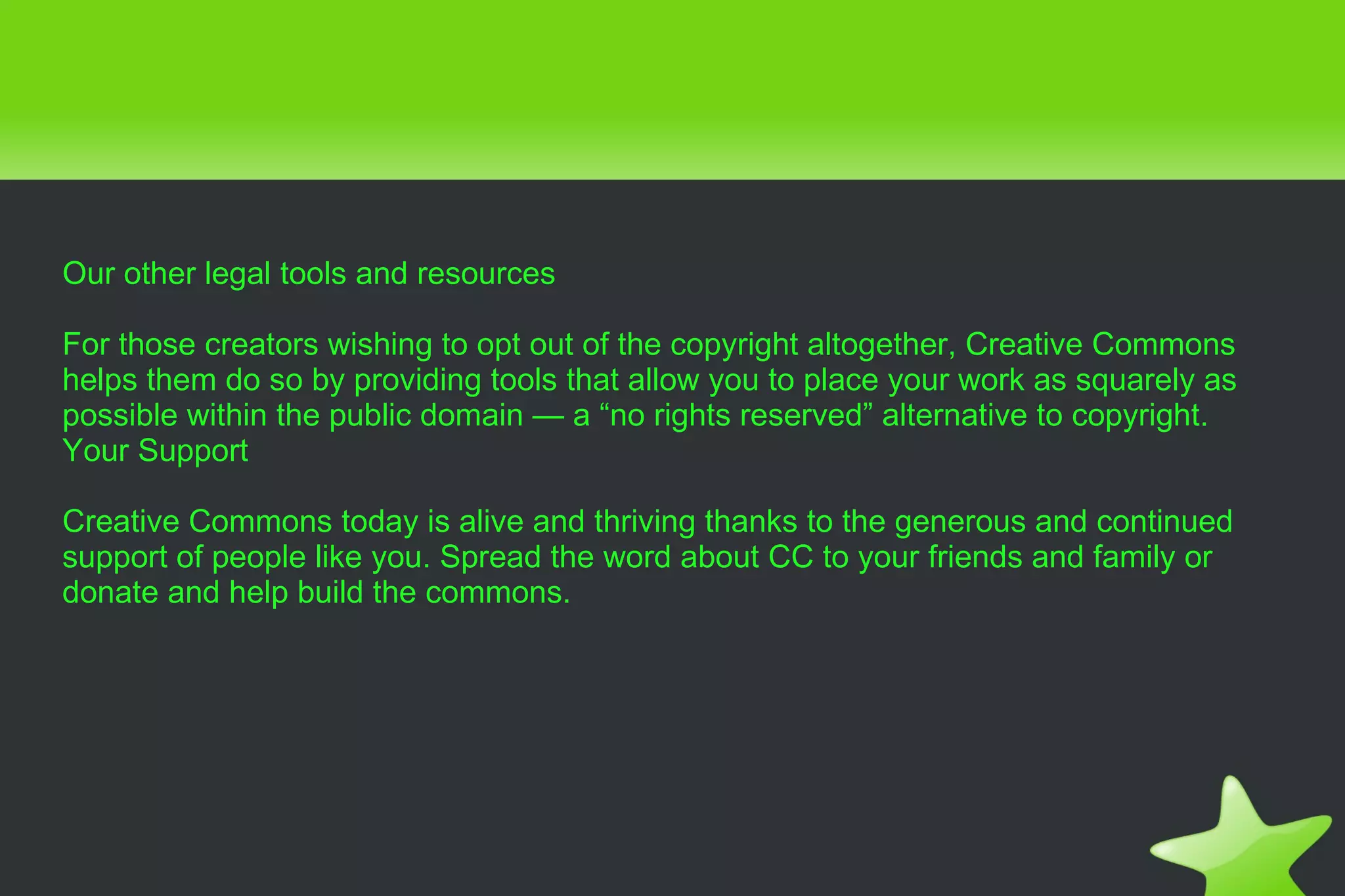 Our other legal tools and resources For those creators wishing to opt out of the copyright altogether, Creative Commons helps them do so by providing tools that allow you to place your work as squarely as possible within the public domain — a “no rights reserved” alternative to copyright. Your Support Creative Commons today is alive and thriving thanks to the generous and continued support of people like you. Spread the word about CC to your friends and family or donate and help build the commons. 