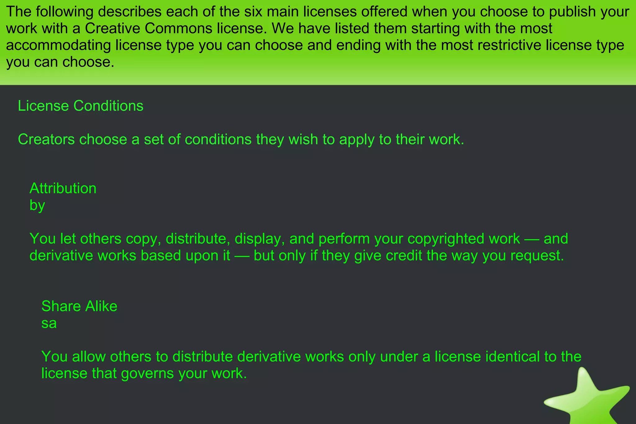The following describes each of the six main licenses offered when you choose to publish your work with a Creative Commons license. We have listed them starting with the most accommodating license type you can choose and ending with the most restrictive license type you can choose. License Conditions Creators choose a set of conditions they wish to apply to their work. Attribution by You let others copy, distribute, display, and perform your copyrighted work — and derivative works based upon it — but only if they give credit the way you request. Share Alike sa You allow others to distribute derivative works only under a license identical to the license that governs your work. 