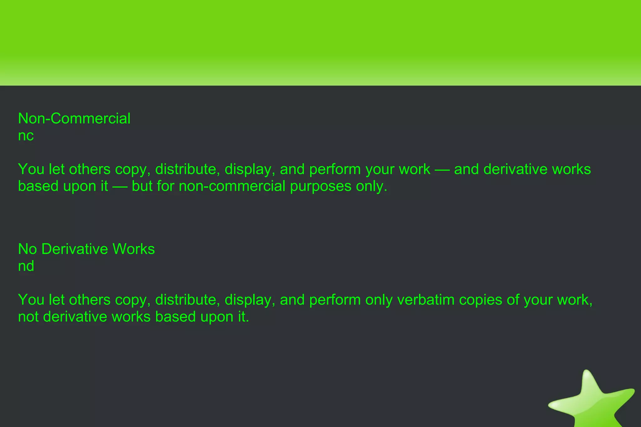 Non-Commercial nc You let others copy, distribute, display, and perform your work — and derivative works based upon it — but for non-commercial purposes only. No Derivative Works nd You let others copy, distribute, display, and perform only verbatim copies of your work, not derivative works based upon it. 