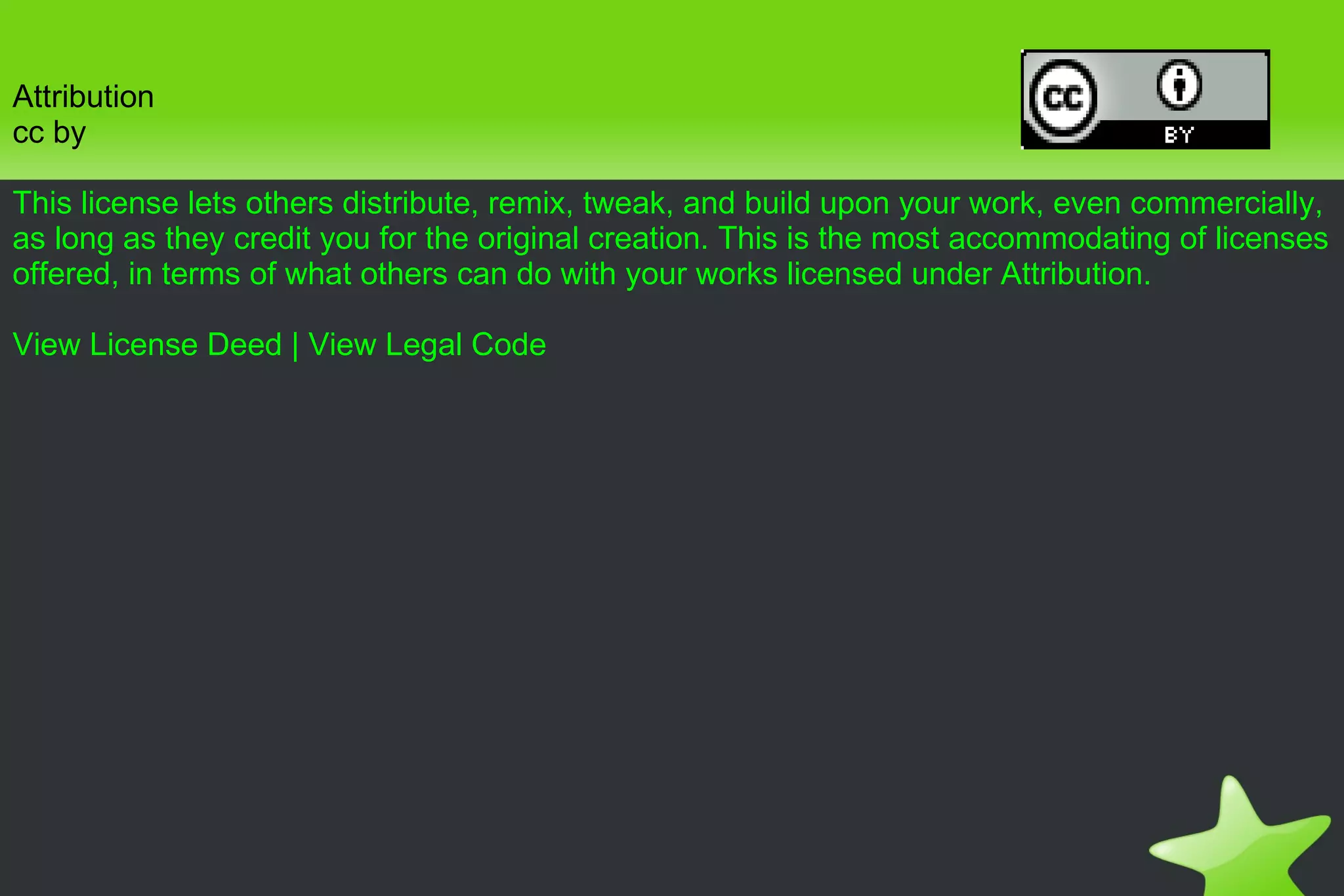 Attribution cc by This license lets others distribute, remix, tweak, and build upon your work, even commercially, as long as they credit you for the original creation. This is the most accommodating of licenses offered, in terms of what others can do with your works licensed under Attribution. View License Deed  |  View Legal Code 