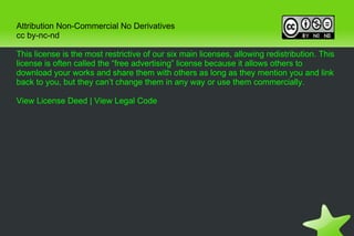 Attribution Non-Commercial No Derivatives cc by-nc-nd This license is the most restrictive of our six main licenses, allowing redistribution. This license is often called the “free advertising” license because it allows others to download your works and share them with others as long as they mention you and link back to you, but they can’t change them in any way or use them commercially. View License Deed  |  View Legal Code 