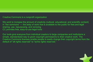 Creative Commons is a nonprofit organization We work to increase the amount of creativity (cultural, educational, and scientific content) in “the commons” — the body of work that is available to the public for free and legal sharing, use, repurposing, and remixing. CC provides free, easy-to-use legal tools Our tools give everyone from individual creators to large companies and institutions a simple, standardized way to grant copyright permissions to their creative work. The Creative Commons licenses enable people to easily change their copyright terms from the default of “all rights reserved” to “some rights reserved.” 
