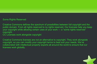 Some Rights Reserved Creative Commons defines the spectrum of possibilities between full copyright and the public domain. From all rights reserved to no rights reserved. Our licenses help you keep your copyright while allowing certain uses of your work — a “some rights reserved” copyright. CC Licenses work alongside copyright Creative Commons licenses are not an alternative to copyright. They work alongside copyright, so you can modify your copyright terms to best suit your needs. We’ve collaborated with intellectual property experts all around the world to ensure that our licenses work globally. 