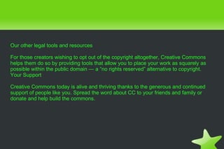 Our other legal tools and resources For those creators wishing to opt out of the copyright altogether, Creative Commons helps them do so by providing tools that allow you to place your work as squarely as possible within the public domain — a “no rights reserved” alternative to copyright. Your Support Creative Commons today is alive and thriving thanks to the generous and continued support of people like you. Spread the word about CC to your friends and family or donate and help build the commons. 