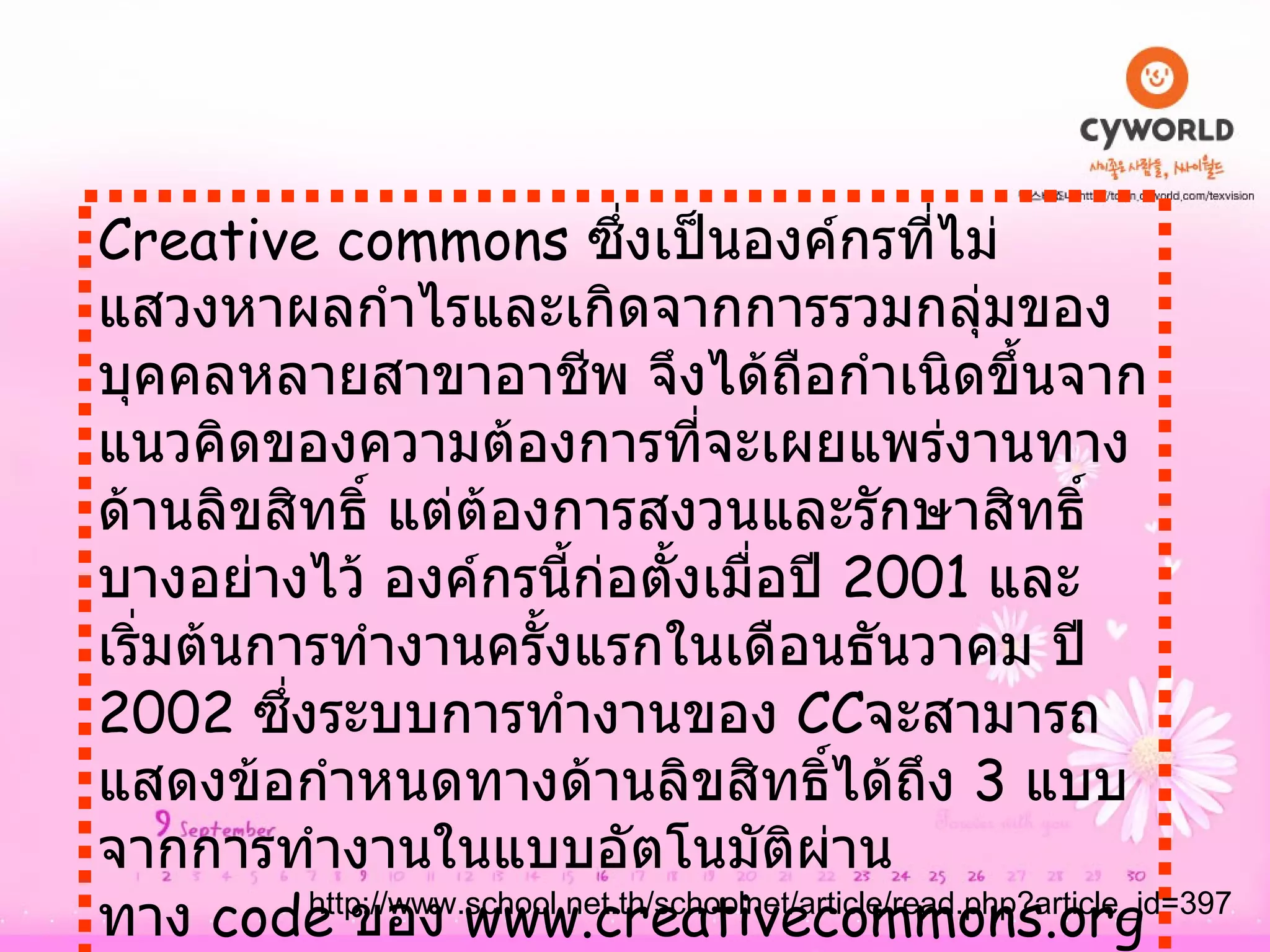 Creative commons  ซึ่งเป็นองค์กรที่ไม่แสวงหาผลกำไรและเกิดจากการรวมกลุ่มของบุคคลหลายสาขาอาชีพ จึงได้ถือกำเนิดขึ้นจากแนวคิดของความต้องการที่จะเผยแพร่งานทางด้านลิขสิทธิ์ แต่ต้องการสงวนและรักษาสิทธิ์บางอย่างไว้ องค์กรนี้ก่อตั้งเมื่อปี  2001  และเริ่มต้นการทำงานครั้งแรกในเดือนธันวาคม ปี  2002  ซึ่งระบบการทำงานของ  CC จะสามารถแสดงข้อกำหนดทางด้านลิขสิทธิ์ได้ถึง  3  แบบจากการทำงานในแบบอัตโนมัติผ่านทาง  code  ของ  www.creativecommons.org  คือ   http :// www . school . net . th / schoolnet / article / read . php?article_id = 397 