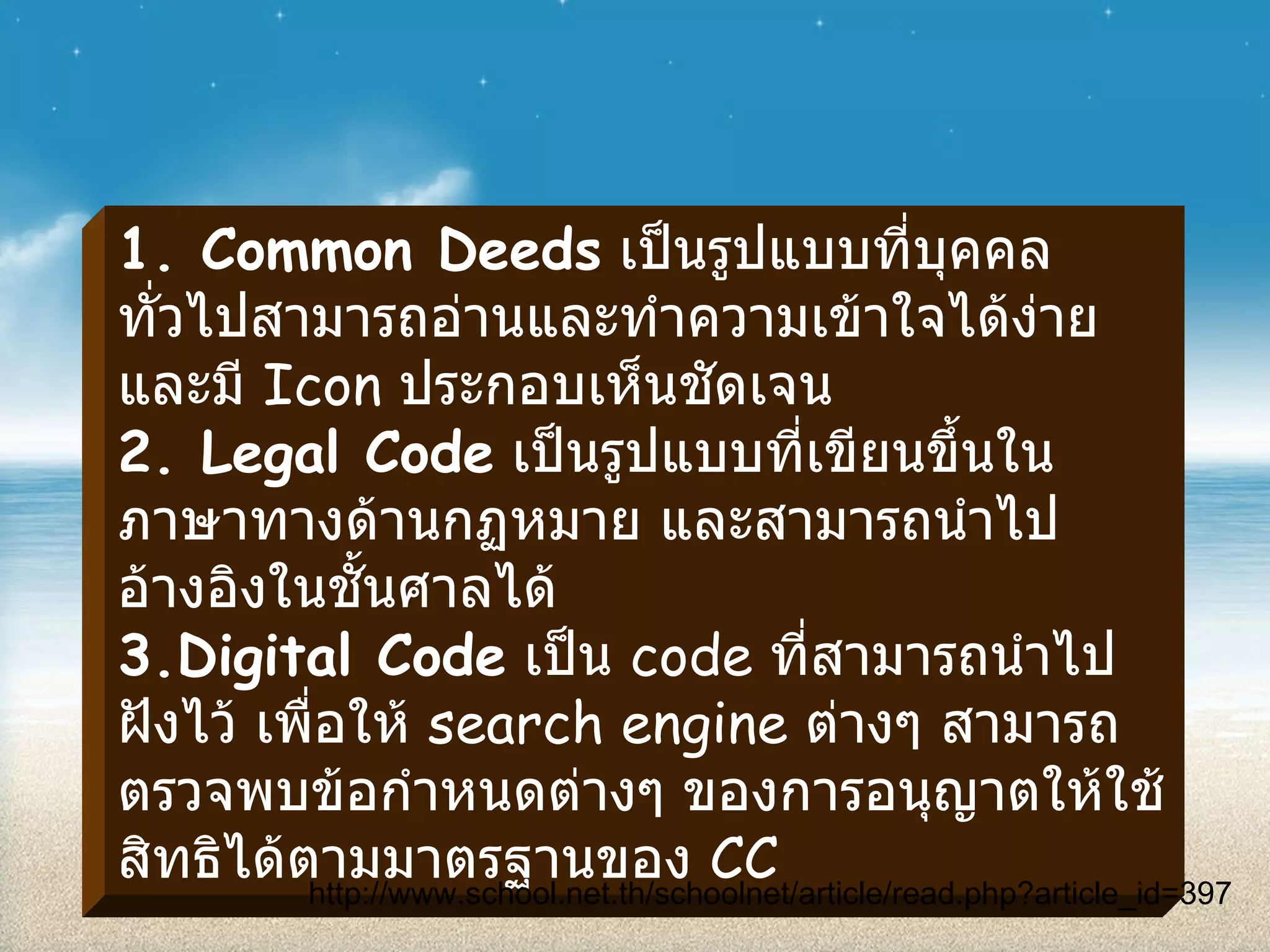 1. Common Deeds   เป็นรูปแบบที่บุคคลทั่วไปสามารถอ่านและทำความเข้าใจได้ง่าย และมี  Icon  ประกอบเห็นชัดเจน 2. Legal Code   เป็นรูปแบบที่เขียนขึ้นในภาษาทางด้านกฏหมาย และสามารถนำไปอ้างอิงในชั้นศาลได้ 3.Digital Code   เป็น  code  ที่สามารถนำไปฝังไว้ เพื่อให้  search engine  ต่างๆ สามารถตรวจพบข้อกำหนดต่างๆ ของการอนุญาตให้ใช้สิทธิได้ตามมาตรฐานของ  CC http :// www . school . net . th / schoolnet / article / read . php?article_id = 397 