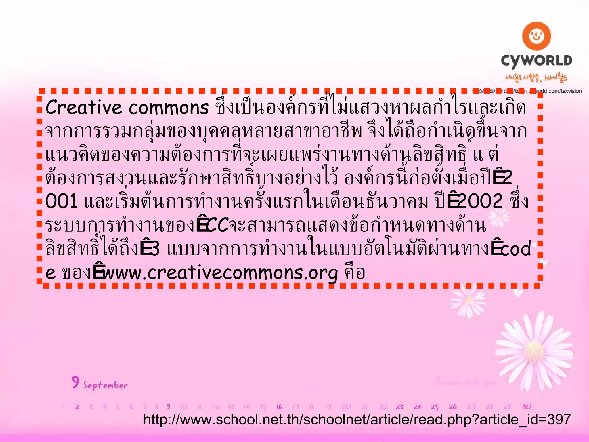 Creative commons  ซึ่งเป็นองค์กรที่ไม่แสวงหาผลกำไรและเกิดจากการรวมกลุ่มของบุคคลหลายสาขาอาชีพ จึงได้ถือกำเนิดขึ้นจากแนวคิดของความต้องการที่จะเผยแพร่งานทางด้านลิขสิทธิ์ แต่ต้องการสงวนและรักษาสิทธิ์บางอย่างไว้ องค์กรนี้ก่อตั้งเมื่อปี  2001  และเริ่มต้นการทำงานครั้งแรกในเดือนธันวาคม ปี  2002  ซึ่งระบบการทำงานของ  CC จะสามารถแสดงข้อกำหนดทางด้านลิขสิทธิ์ได้ถึง  3  แบบจากการทำงานในแบบอัตโนมัติผ่านทาง  code  ของ  www.creativecommons.org  คือ   http :// www . school . net . th / schoolnet / article / read . php?article_id = 397 