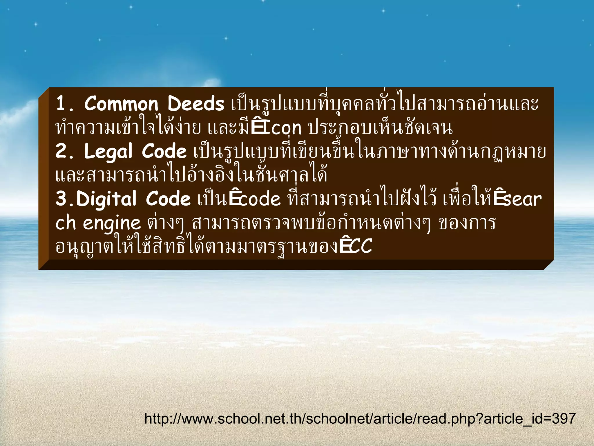 1. Common Deeds   เป็นรูปแบบที่บุคคลทั่วไปสามารถอ่านและทำความเข้าใจได้ง่าย และมี  Icon  ประกอบเห็นชัดเจน 2. Legal Code   เป็นรูปแบบที่เขียนขึ้นในภาษาทางด้านกฏหมาย และสามารถนำไปอ้างอิงในชั้นศาลได้ 3.Digital Code   เป็น  code  ที่สามารถนำไปฝังไว้ เพื่อให้  search engine  ต่างๆ สามารถตรวจพบข้อกำหนดต่างๆ ของการอนุญาตให้ใช้สิทธิได้ตามมาตรฐานของ  CC http :// www . school . net . th / schoolnet / article / read . php?article_id = 397 