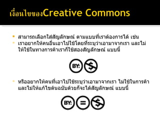 สามารถเลือกใส่สัญลักษณ์ ตามแบบที่เราต้องการได้ เช่น เราอยากให้คนอื่นเอาไปใช้โดยที่ระบุว่าเอามาจากเรา และไม่ให้ใช้ในทางการค้าเราก็ใช้สองสัญลักษณ์ แบบนี้  หรืออยากให้คนที่เอาไปใช้ระบุว่าเอามาจากเรา ไม่ใช้ในการค้าและไม่ให้แก้ไขต้นฉบับด้วยก็จะได้สัญลักษณ์ แบบนี้ 