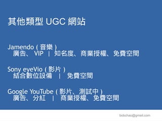 其他類型 UGC 網站

Jamendo ( 音樂 )
  廣告、 VIP | 知名度、商業授權、免費空間

Sony eyeVio ( 影片 )
  結合數位設備 | 免費空間

Google YouTube ( 影片、測試中 )
 廣告、分紅 | 商業授權、免費空間

                            bobchao@gmail.com
 