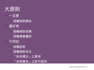 大原則
●   一定要
    –   授權條款網址
●   最好有
    –   授權條款名稱
    –   授權標章圖形
●   可加註
    –   授權說明
    –   授權條款全文
    –   「姓名標示」之要求
    –   「非商業性」之許可認知
                      bobchao@gmail.com
 