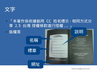 文字
●   「本著作係依據創用 CC 姓名標示 - 相同方式分
    享 2.5 台灣 授權條款進行授權 ... 」
●   版權頁                 說明
          名稱

          標章


          網址
                      bobchao@gmail.com
 
