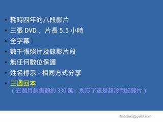 ●   耗時四年的八段影片
●   三張 DVD 、片長 5.5 小時
●   全字幕
●   數千張照片及錄影片段
●   無任何數位保護
●   姓名標示 - 相同方式分享
●   三週回本
    （五個月銷售額約 330 萬：別忘了這是超冷門紀錄片）



                         bobchao@gmail.com
 