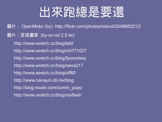 出來跑總是要還
圖片： OpenMoko (by) http://flickr.com/photos/roland/2049683212/
圖片：眾插畫家 (by-nc-nd 2.5 tw)
   http://www.wretch.cc/blog/tatit
   http://www.wretch.cc/blog/chi771027
   http://www.wretch.cc/blog/fjumonkey
   http://www.wretch.cc/blog/sana217
   http://www.wretch.cc/blog/off60
   http://www.nanayin.idv.tw/blog
   http://blog.roodo.com/comin_popo
   http://www.wretch.cc/blog/rexflash
 