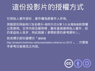 這份投影片的授權方式
引用他人著作部份，著作權為原著作人所有。
其餘部份採創用CC姓名標示─相同方式分享 3.0 台灣版條款授權
公眾使用。文字內容及範例等，雖非直接使用他人著作，但
仍受益他人良多，特此致謝（參閱前頁的參考資料）。
姓名標示部份請標示「趙柏強
http://present.bobchao.net/presentation:what-is-cc-2010 」，方便後
手參考日後修改之內容。
 