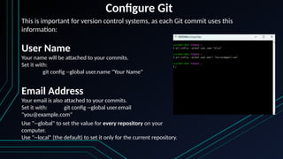 Configure Git
This is important for version control systems, as each Git commit uses this
information:
User Name
Your name will be attached to your commits.
Set it with:
git config --global user.name "Your Name"
Email Address
Your email is also attached to your commits.
Set it with: git config --global user.email
"you@example.com"
Use “--global" to set the value for every repository on your
computer.
Use "--local" (the default) to set it only for the current repository.
 