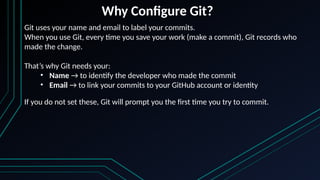Why Configure Git?
Git uses your name and email to label your commits.
When you use Git, every time you save your work (make a commit), Git records who
made the change.
That’s why Git needs your:
• Name → to identify the developer who made the commit
• Email → to link your commits to your GitHub account or identity
If you do not set these, Git will prompt you the first time you try to commit.
 