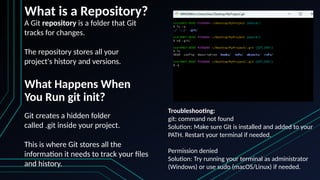 What is a Repository?
A Git repository is a folder that Git
tracks for changes.
The repository stores all your
project's history and versions.
What Happens When
You Run git init?
Git creates a hidden folder
called .git inside your project.
This is where Git stores all the
information it needs to track your files
and history.
Troubleshooting:
git: command not found
Solution: Make sure Git is installed and added to your
PATH. Restart your terminal if needed.
Permission denied
Solution: Try running your terminal as administrator
(Windows) or use sudo (macOS/Linux) if needed.
 