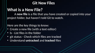 Git New Files
What is a New File?
A new file is a file that you have created or copied into your
project folder, but haven't told Git to watch.
Here are the key things to know:
• Create a new file (with a text editor)
• ls - List files in the folder
• git status - Check which files are tracked
• Understand untracked and tracked files
 