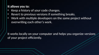 It allows you to:
• Keep a history of your code changes.
• Revert to previous versions if something breaks.
• Work with multiple developers on the same project without
overwriting each other’s work.
It works locally on your computer and helps you organize versions
of your project efficiently.
 