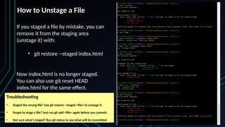 If you staged a file by mistake, you can
remove it from the staging area
(unstage it) with:
• git restore --staged index.html
Now index.html is no longer staged.
You can also use git reset HEAD
index.html for the same effect.
How to Unstage a File
Troubleshooting
• Staged the wrong file? Use git restore --staged <file> to unstage it.
• Forgot to stage a file? Just run git add <file> again before you commit.
• Not sure what's staged? Run git status to see what will be committed.
 