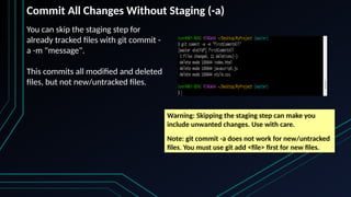 You can skip the staging step for
already tracked files with git commit -
a -m "message".
This commits all modified and deleted
files, but not new/untracked files.
Commit All Changes Without Staging (-a)
Warning: Skipping the staging step can make you
include unwanted changes. Use with care.
Note: git commit -a does not work for new/untracked
files. You must use git add <file> first for new files.
 