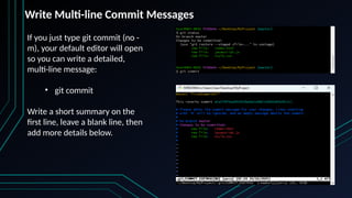 If you just type git commit (no -
m), your default editor will open
so you can write a detailed,
multi-line message:
• git commit
Write a short summary on the
first line, leave a blank line, then
add more details below.
Write Multi-line Commit Messages
 
