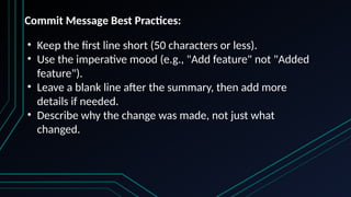 • Keep the first line short (50 characters or less).
• Use the imperative mood (e.g., "Add feature" not "Added
feature").
• Leave a blank line after the summary, then add more
details if needed.
• Describe why the change was made, not just what
changed.
Commit Message Best Practices:
 