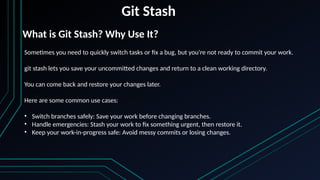 Git Stash
Sometimes you need to quickly switch tasks or fix a bug, but you're not ready to commit your work.
git stash lets you save your uncommitted changes and return to a clean working directory.
You can come back and restore your changes later.
Here are some common use cases:
• Switch branches safely: Save your work before changing branches.
• Handle emergencies: Stash your work to fix something urgent, then restore it.
• Keep your work-in-progress safe: Avoid messy commits or losing changes.
What is Git Stash? Why Use It?
 