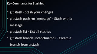 • git stash - Stash your changes
• git stash push -m "message" - Stash with a
message
• git stash list - List all stashes
• git stash branch <branchname> - Create a
branch from a stash
Key Commands for Stashing
 