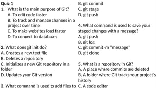 Quiz 1
1. What is the main purpose of Git?
A. To edit code faster
B. To track and manage changes in a
project over time
C. To make websites load faster
D. To connect to databases
2. What does git init do?
A. Creates a new text file
B. Deletes a repository
C. Initializes a new Git repository in a
folder
D. Updates your Git version
3. What command is used to add files to
B. git commit
C. git stage
D. git push
4. What command is used to save your
staged changes with a message?
A. git push
B. git log
C. git commit -m "message"
D. git clone
5. What is a repository in Git?
A. A place where commits are deleted
B. A folder where Git tracks your project’s
history
C. A code editor
 