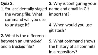 Quiz 2:
1. You accidentally staged
the wrong file. What
command will you use
to unstage it?
2. What is the difference
between an untracked
and a tracked file?
3. Why is configuring your
name and email in Git
important?
4. When would you use
git stash?
5. What command shows
the history of all commits
in a repository?
 