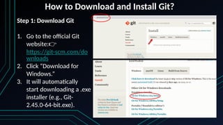 How to Download and Install Git?
Step 1: Download Git
1. Go to the official Git
website:👉
https://git-scm.com/do
wnloads
2. Click “Download for
Windows.”
3. It will automatically
start downloading a .exe
installer (e.g., Git-
2.45.0-64-bit.exe).
 