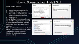 How to Download and Install Git?
Step 2: Run the Installer
1. Open the downloaded .exe file.
2. Click Next through the steps.
You can leave most settings at default
unless you want to customize.
3. Make sure to:
✅ Keep “Git from the command line and
also from 3rd-party software” selected.
✅ Choose Visual Studio Code or Vim as
your default editor (VS Code is easier if
installed).
✅ Choose main as the default branch name.
✅ Keep “Checkout Windows-style, commit
Unix-style line endings” selected.
✅ Enable Git Credential Manager
(recommended).
 
