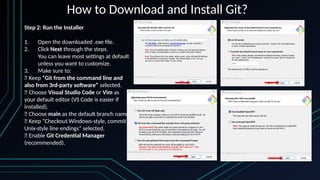 How to Download and Install Git?
Step 2: Run the Installer
1. Open the downloaded .exe file.
2. Click Next through the steps.
You can leave most settings at default
unless you want to customize.
3. Make sure to:
✅ Keep “Git from the command line and
also from 3rd-party software” selected.
✅ Choose Visual Studio Code or Vim as
your default editor (VS Code is easier if
installed).
✅ Choose main as the default branch name.
✅ Keep “Checkout Windows-style, commit
Unix-style line endings” selected.
✅ Enable Git Credential Manager
(recommended).
 
