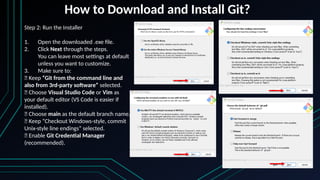 How to Download and Install Git?
Step 2: Run the Installer
1. Open the downloaded .exe file.
2. Click Next through the steps.
You can leave most settings at default
unless you want to customize.
3. Make sure to:
✅ Keep “Git from the command line and
also from 3rd-party software” selected.
✅ Choose Visual Studio Code or Vim as
your default editor (VS Code is easier if
installed).
✅ Choose main as the default branch name.
✅ Keep “Checkout Windows-style, commit
Unix-style line endings” selected.
✅ Enable Git Credential Manager
(recommended).
 