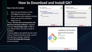 How to Download and Install Git?
Step 2: Run the Installer
1. Open the downloaded .exe file.
2. Click Next through the steps.
You can leave most settings at default
unless you want to customize.
3. Make sure to:
✅ Keep “Git from the command line and
also from 3rd-party software” selected.
✅ Choose Visual Studio Code or Vim as
your default editor (VS Code is easier if
installed).
✅ Choose main as the default branch name.
✅ Keep “Checkout Windows-style, commit
Unix-style line endings” selected.
✅ Enable Git Credential Manager
(recommended).
 