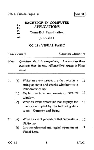No. of Printed Pages : 2                               CC-11

           BACHELOR IN COMPUTER
       ts
        -•
               APPLICATIONS
                  Term-End Examination
       O                   June, 2011

                 CC-11 : VISUAL BASIC

Time : 2 hours                            Maximum Marks : 75

Note : Question No. 1 is compulsory. Answer any three
        questions from the rest. All questions pertain to Visual
        Basic.


            Write an event procedure that accepts a          10
            string as input and checks whether it is a
            Palindrome or not.
            Explain various components of DEBUG              10
            window.
            Write an event procedure that displays the      10
            memory occupied by the following data
            types : Currency and String.

            Write an event procedure that Simulates a        10
            Dictionary.
            List the relational and logical operators of      5
            Visual Basic.


CC-11                          1                        P.T.O.
 