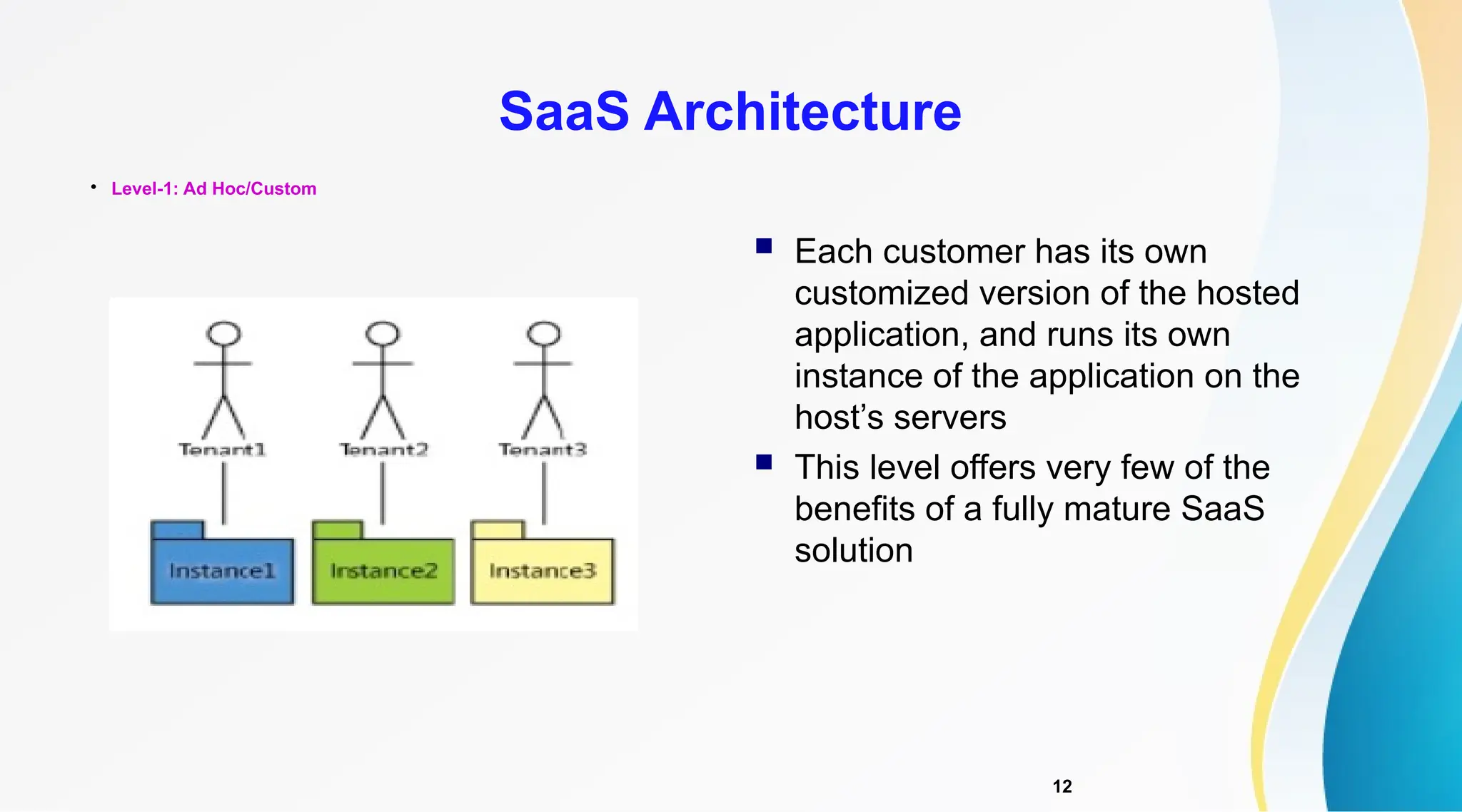 12

Level-1: Ad Hoc/Custom
SaaS Architecture
 Each customer has its own
customized version of the hosted
application, and runs its own
instance of the application on the
host’s servers
 This level offers very few of the
benefits of a fully mature SaaS
solution
 