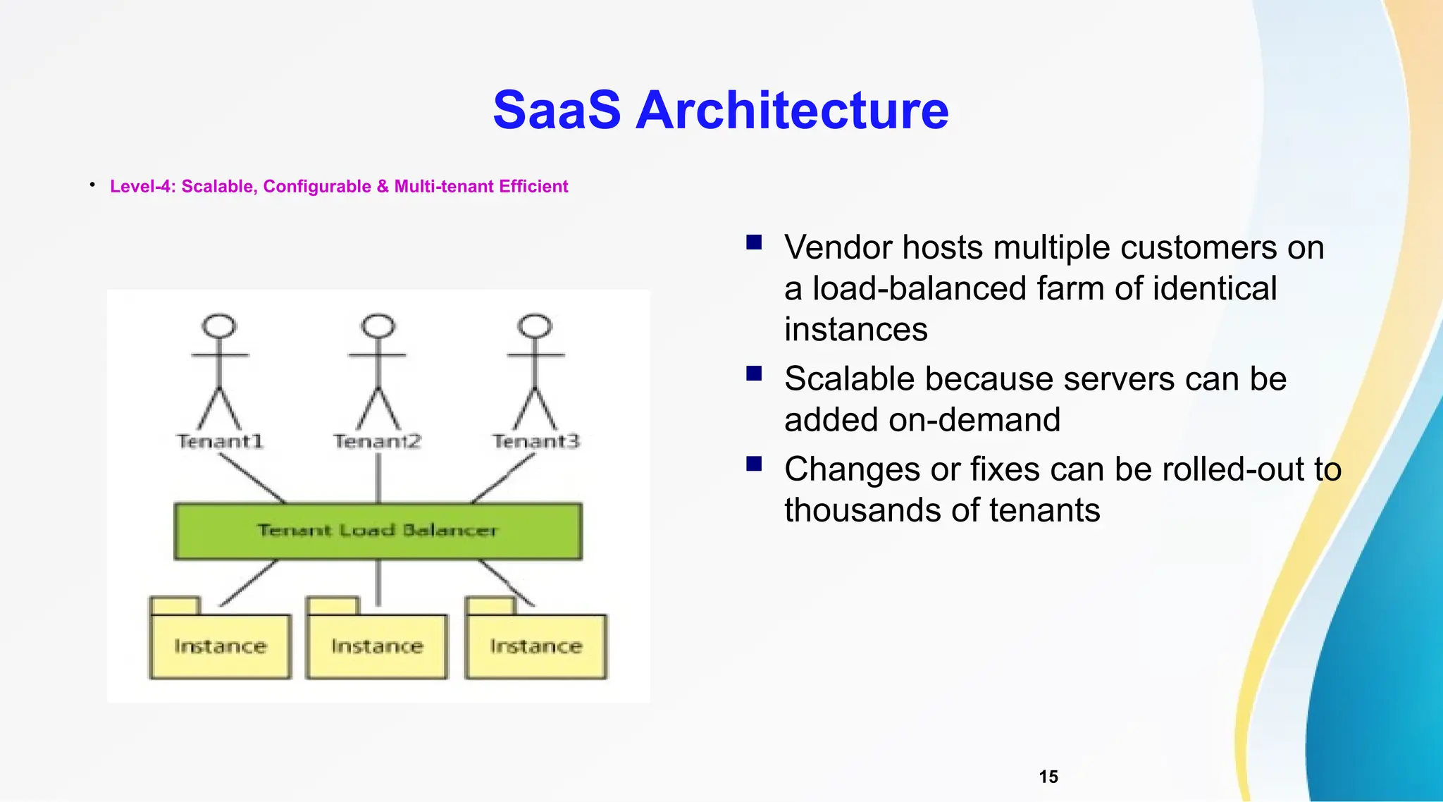 15

Level-4: Scalable, Configurable & Multi-tenant Efficient
SaaS Architecture
 Vendor hosts multiple customers on
a load-balanced farm of identical
instances
 Scalable because servers can be
added on-demand
 Changes or fixes can be rolled-out to
thousands of tenants
 