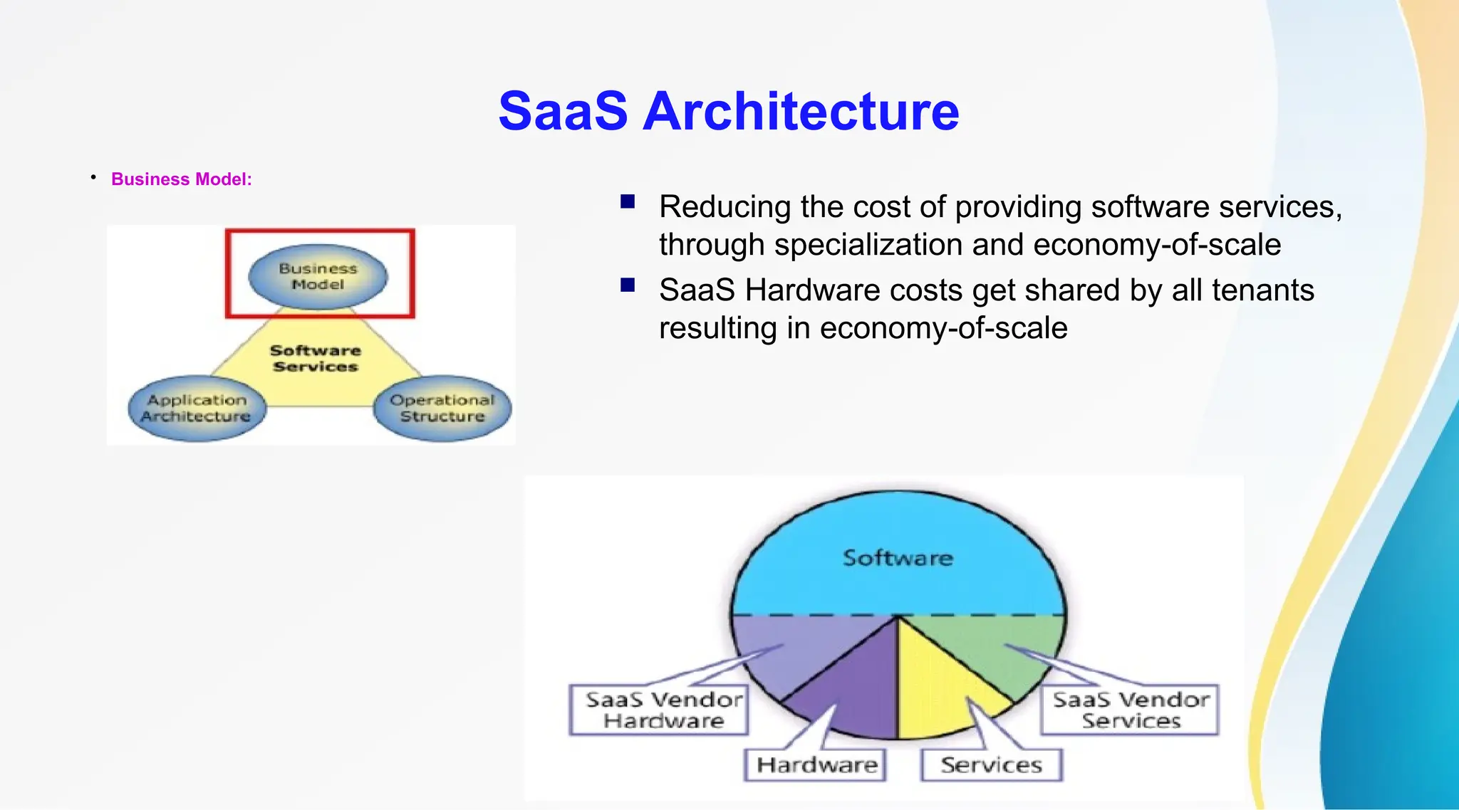 17

Business Model:
SaaS Architecture
 Reducing the cost of providing software services,
through specialization and economy-of-scale
 SaaS Hardware costs get shared by all tenants
resulting in economy-of-scale
 