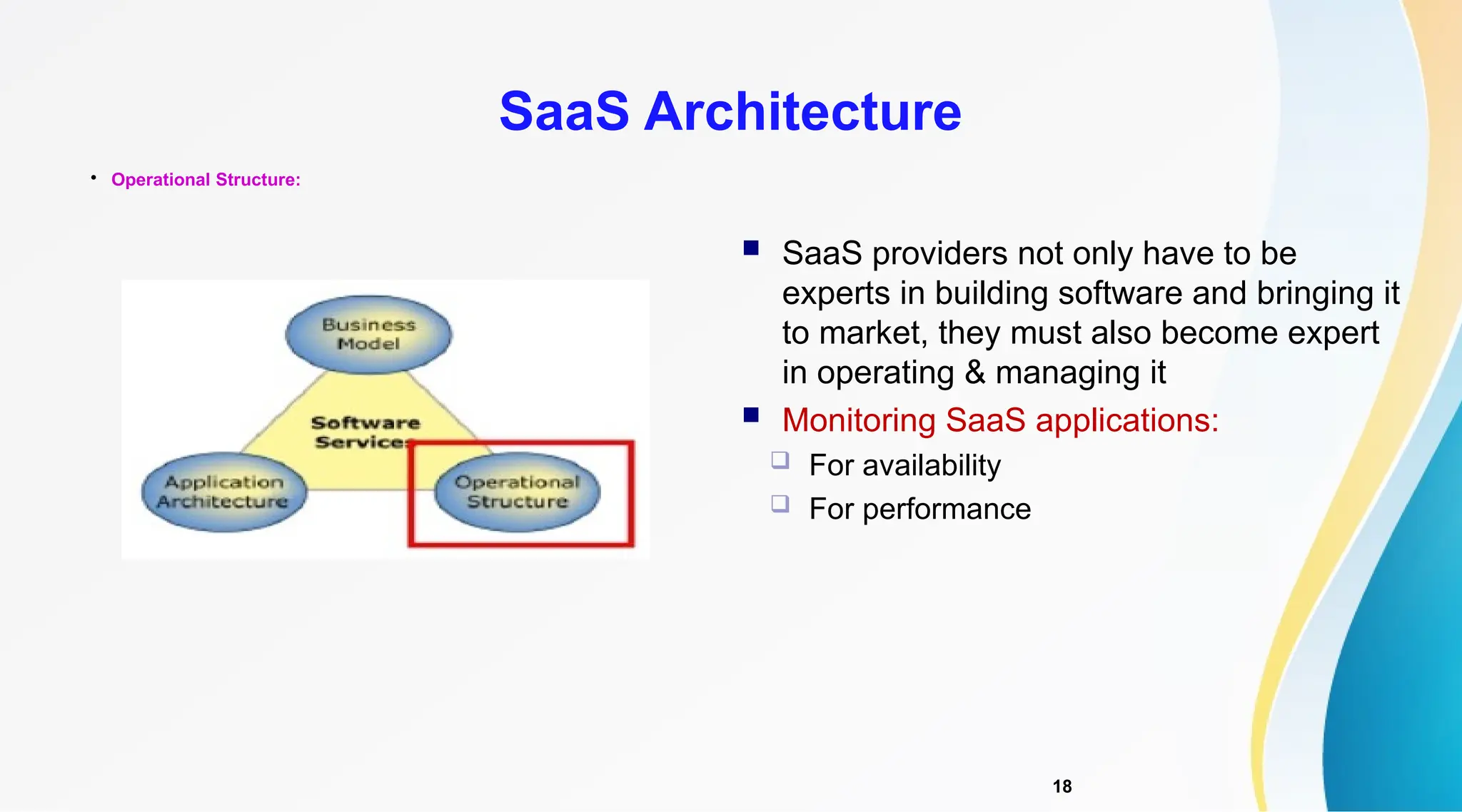 18

Operational Structure:
SaaS Architecture
 SaaS providers not only have to be
experts in building software and bringing it
to market, they must also become expert
in operating & managing it
 Monitoring SaaS applications:
 For availability
 For performance
 