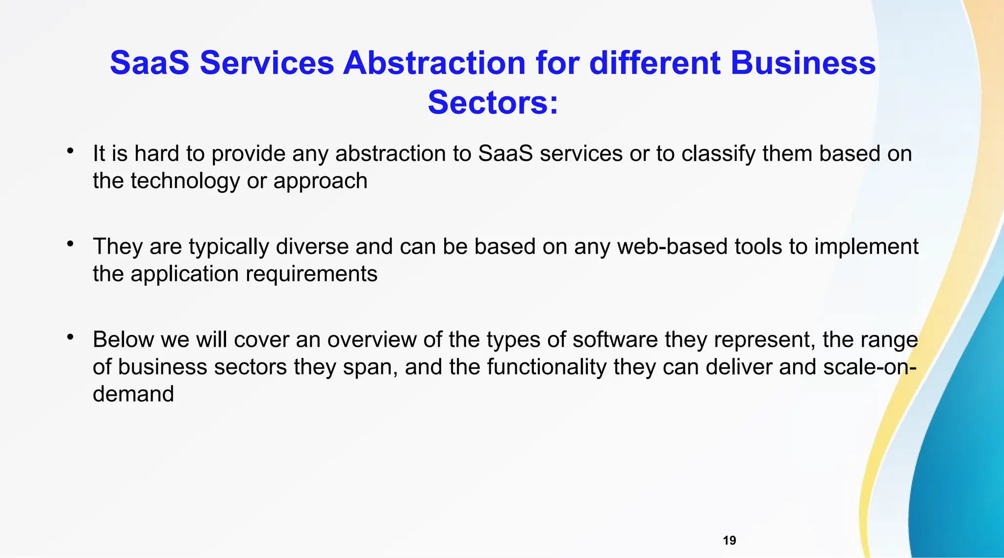 19

It is hard to provide any abstraction to SaaS services or to classify them based on
the technology or approach

They are typically diverse and can be based on any web-based tools to implement
the application requirements

Below we will cover an overview of the types of software they represent, the range
of business sectors they span, and the functionality they can deliver and scale-on-
demand
SaaS Services Abstraction for different Business
Sectors:
 