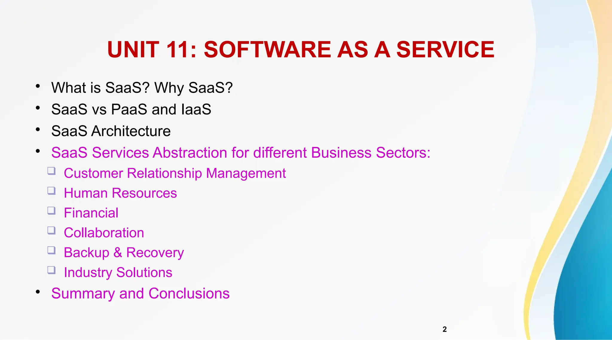 2

What is SaaS? Why SaaS?

SaaS vs PaaS and IaaS

SaaS Architecture

SaaS Services Abstraction for different Business Sectors:
 Customer Relationship Management
 Human Resources
 Financial
 Collaboration
 Backup & Recovery
 Industry Solutions

Summary and Conclusions
UNIT 11: SOFTWARE AS A SERVICE
 