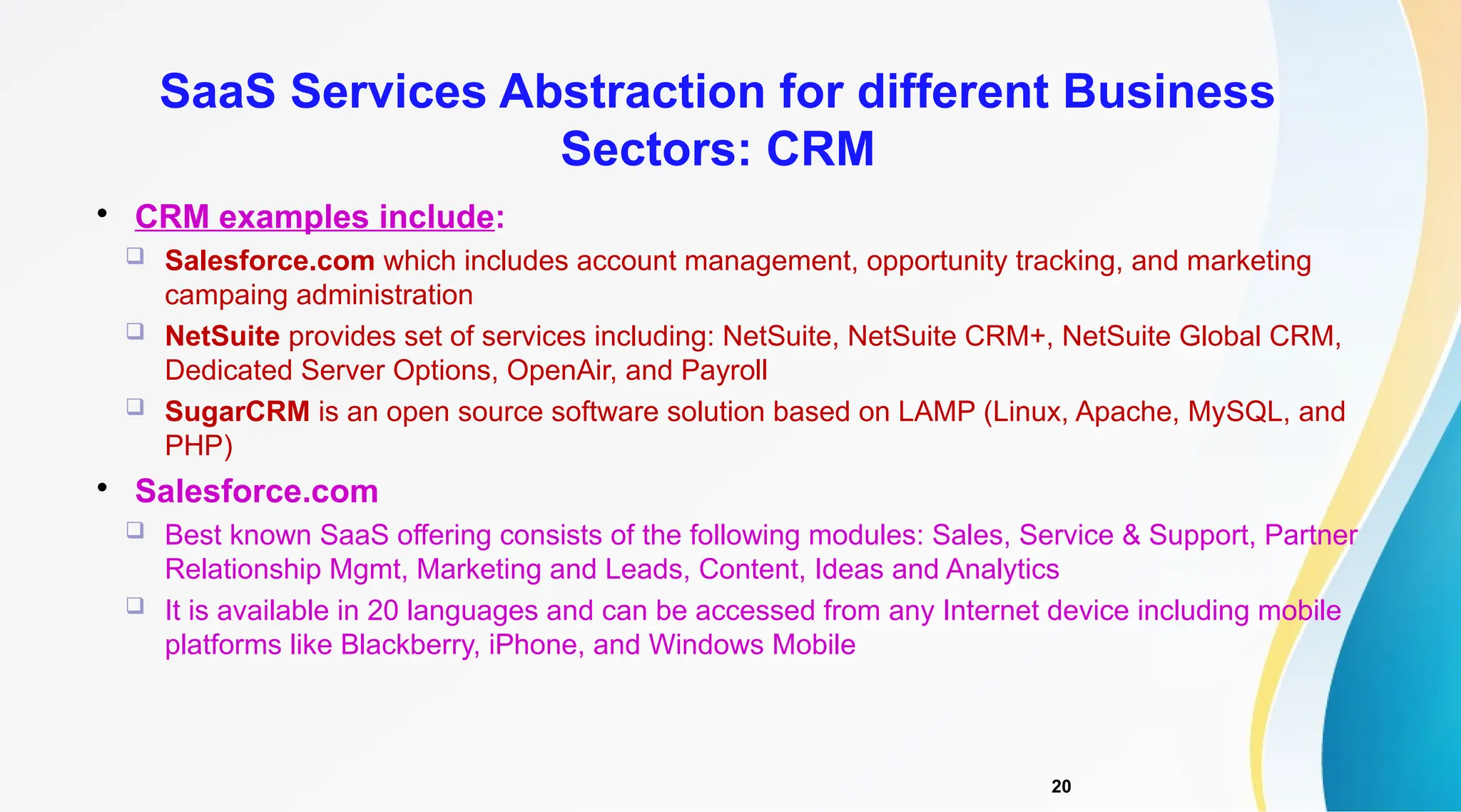 20

CRM examples include:
 Salesforce.com which includes account management, opportunity tracking, and marketing
campaing administration
 NetSuite provides set of services including: NetSuite, NetSuite CRM+, NetSuite Global CRM,
Dedicated Server Options, OpenAir, and Payroll
 SugarCRM is an open source software solution based on LAMP (Linux, Apache, MySQL, and
PHP)

Salesforce.com
 Best known SaaS offering consists of the following modules: Sales, Service & Support, Partner
Relationship Mgmt, Marketing and Leads, Content, Ideas and Analytics
 It is available in 20 languages and can be accessed from any Internet device including mobile
platforms like Blackberry, iPhone, and Windows Mobile
SaaS Services Abstraction for different Business
Sectors: CRM
 