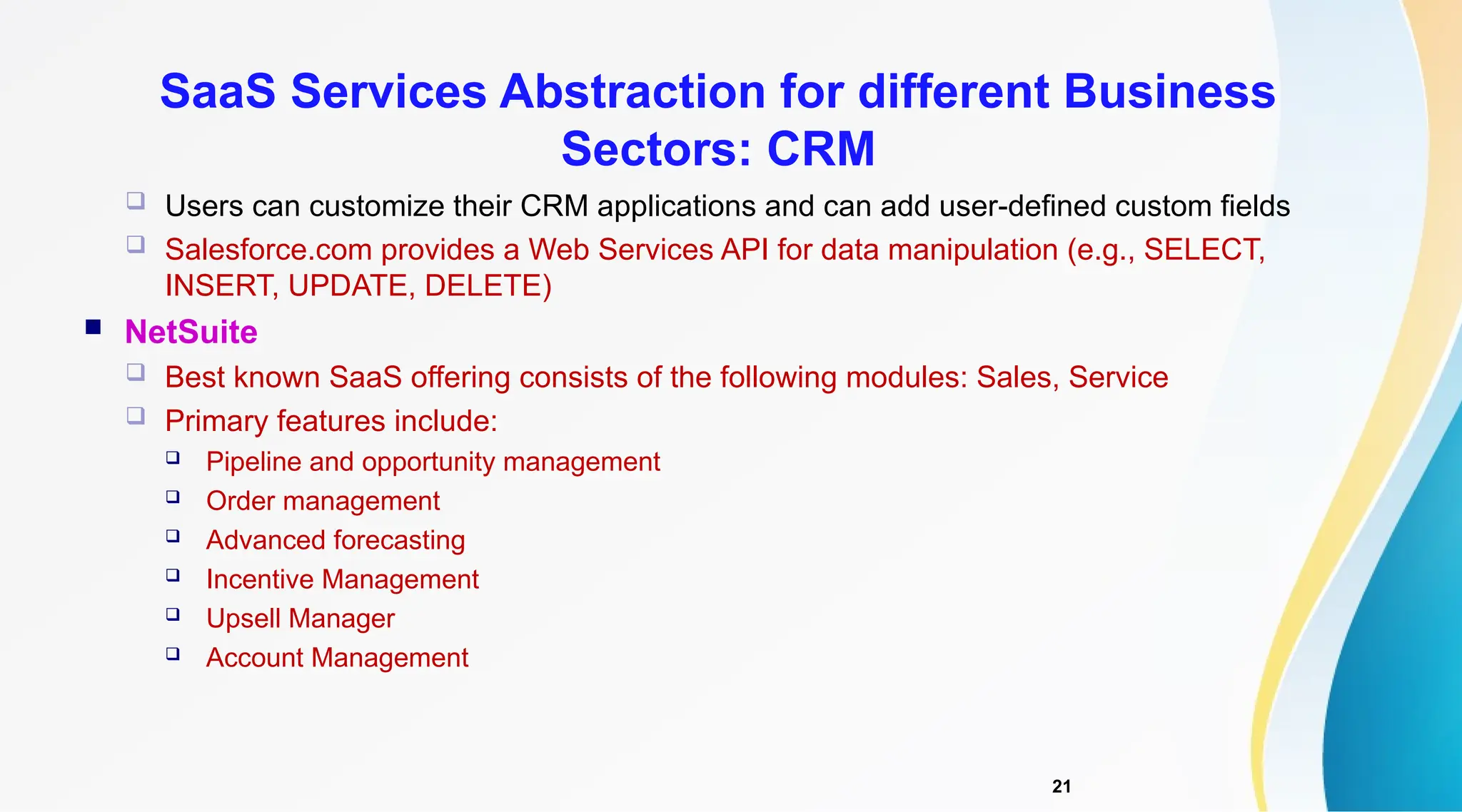 21
 Users can customize their CRM applications and can add user-defined custom fields
 Salesforce.com provides a Web Services API for data manipulation (e.g., SELECT,
INSERT, UPDATE, DELETE)
 NetSuite
 Best known SaaS offering consists of the following modules: Sales, Service
 Primary features include:
 Pipeline and opportunity management
 Order management
 Advanced forecasting
 Incentive Management
 Upsell Manager
 Account Management
SaaS Services Abstraction for different Business
Sectors: CRM
 